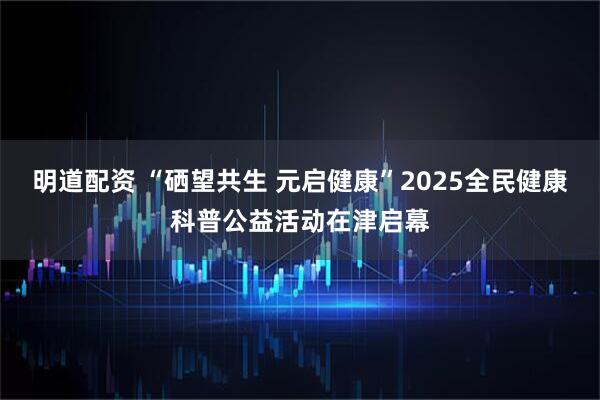 明道配资 “硒望共生 元启健康”2025全民健康科普公益活动在津启幕