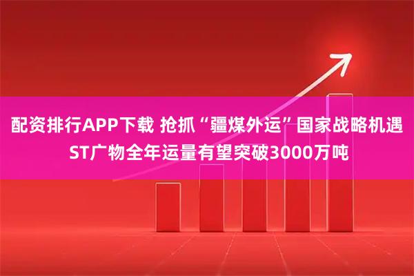 配资排行APP下载 抢抓“疆煤外运”国家战略机遇 ST广物全年运量有望突破3000万吨