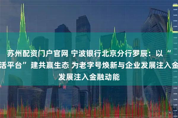 苏州配资门户官网 宁波银行北京分行罗辰:以 “美好生活平台” 建共赢生态 为老字号焕新与企业发展注入金融动能
