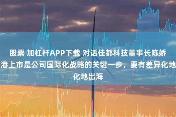 股票 加杠杆APP下载 对话佳都科技董事长陈娇:赴港上市是公司国际化战略的关键一步,要有差异化地出海