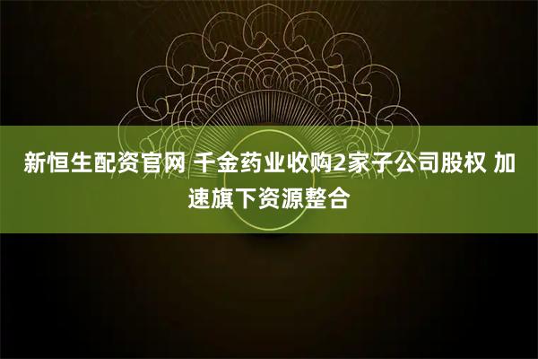 新恒生配资官网 千金药业收购2家子公司股权 加速旗下资源整合