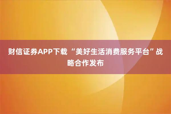 财信证券APP下载 “美好生活消费服务平台”战略合作发布