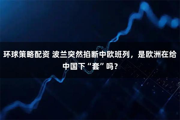 环球策略配资 波兰突然掐断中欧班列,是欧洲在给中国下“套”吗?