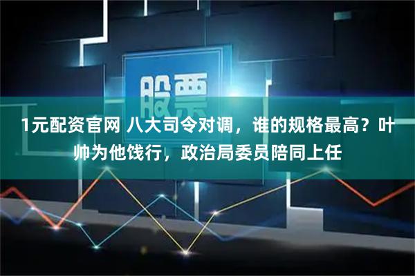 1元配资官网 八大司令对调，谁的规格最高？叶帅为他饯行，政治局委员陪同上任