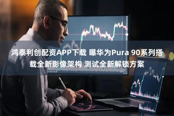 鸿泰利创配资APP下载 曝华为Pura 90系列搭载全新影像架构 测试全新解锁方案
