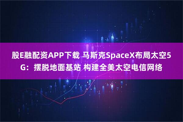 股E融配资APP下载 马斯克SpaceX布局太空5G:摆脱地面基站 构建全美太空电信网络