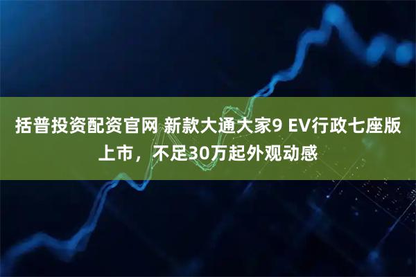 括普投资配资官网 新款大通大家9 EV行政七座版上市,不足30万起外观动感