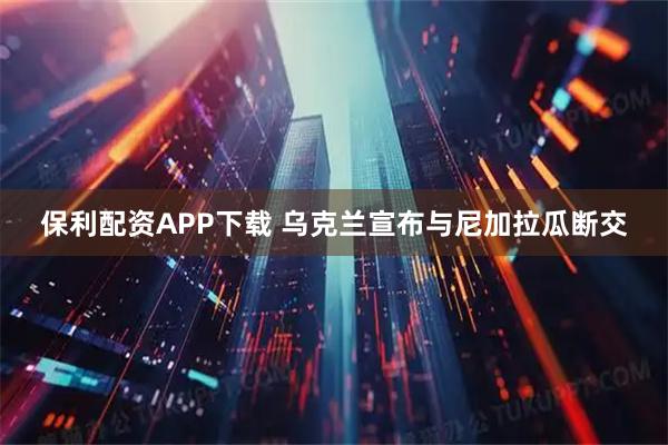 保利配资APP下载 乌克兰宣布与尼加拉瓜断交