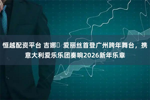 恒越配资平台 吉娜・爱丽丝首登广州跨年舞台,携意大利爱乐乐团奏响2026新年乐章