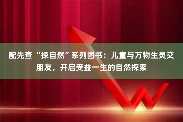 配先查 “探自然”系列图书:儿童与万物生灵交朋友,开启受益一生的自然探索