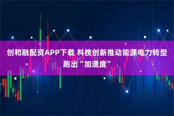 创和融配资APP下载 科技创新推动能源电力转型跑出“加速度”