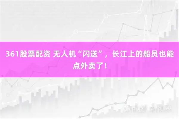 361股票配资 无人机“闪送”，长江上的船员也能点外卖了！