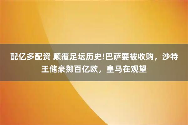 配亿多配资 颠覆足坛历史!巴萨要被收购,沙特王储豪掷百亿欧,皇马在观望