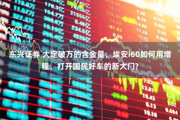 东兴证券 大定破万的含金量，埃安i60如何用增程，打开国民好车的新大门?