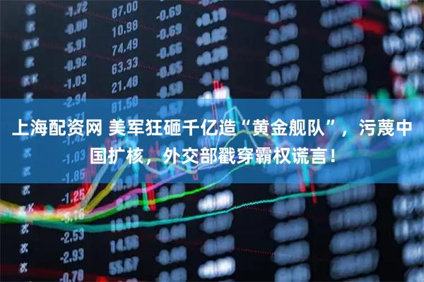 上海配资网 美军狂砸千亿造“黄金舰队”，污蔑中国扩核，外交部戳穿霸权谎言！