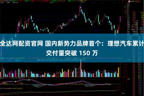 全达网配资官网 国内新势力品牌首个:理想汽车累计交付量突破 150 万