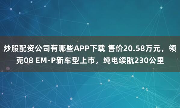 炒股配资公司有哪些APP下载 售价20.58万元,领克08 EM-P新车型上市,纯电续航230公里