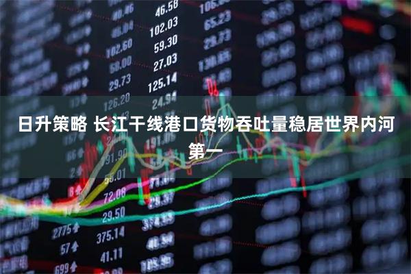 日升策略 长江干线港口货物吞吐量稳居世界内河第一
