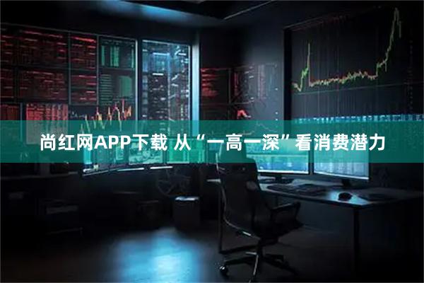 尚红网APP下载 从“一高一深”看消费潜力