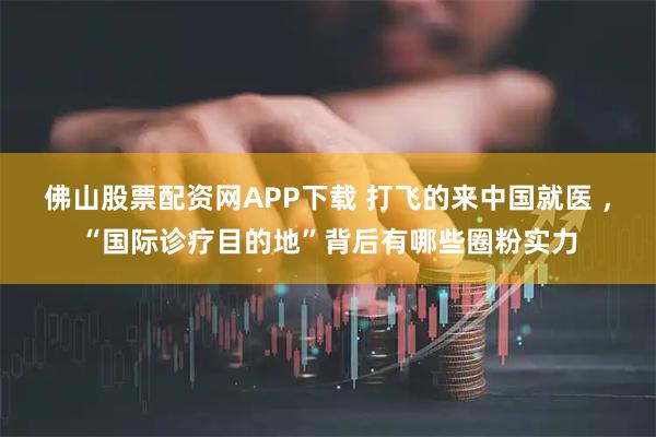佛山股票配资网APP下载 打飞的来中国就医 ，“国际诊疗目的地”背后有哪些圈粉实力
