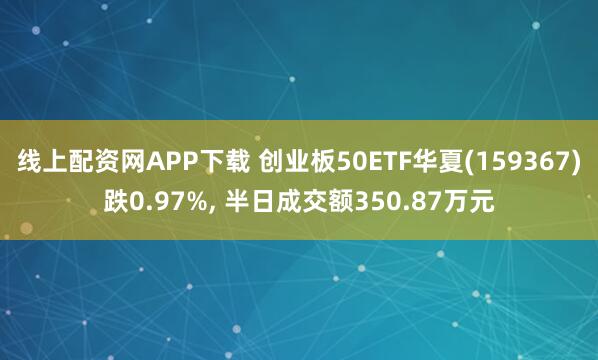 线上配资网APP下载 创业板50ETF华夏(159367)跌0.97%, 半日成交额350.87万元