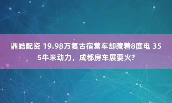 鼎皓配资 19.98万复古宿营车却藏着8度电 355牛米动力，成都房车展要火?