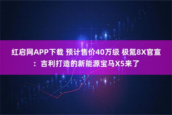 红启网APP下载 预计售价40万级 极氪8X官宣：吉利打造的新能源宝马X5来了