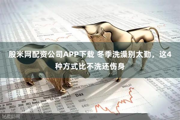 股米网配资公司APP下载 冬季洗澡别太勤，这4种方式比不洗还伤身