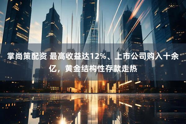 掌尚策配资 最高收益达12%、上市公司购入十余亿，黄金结构性存款走热