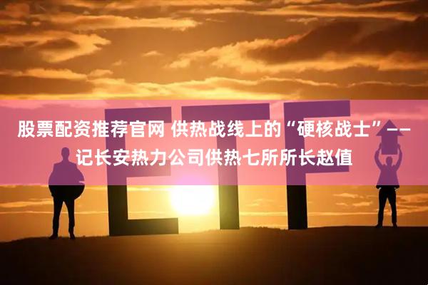 股票配资推荐官网 供热战线上的“硬核战士”——记长安热力公司供热七所所长赵值