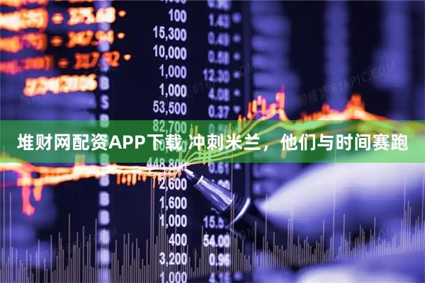 堆财网配资APP下载 冲刺米兰，他们与时间赛跑