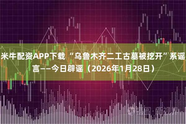 米牛配资APP下载 “乌鲁木齐二工古墓被挖开”系谣言——今日辟谣（2026年1月28日）