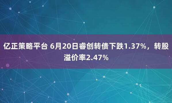 亿正策略平台 6月20日睿创转债下跌1.37%，转股溢价率2.47%