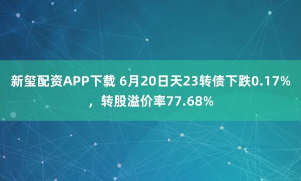 新玺配资APP下载 6月20日天23转债下跌0.17%，转股溢价率77.68%