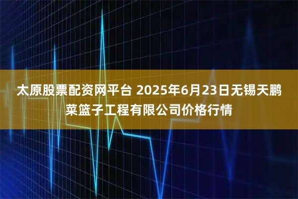 太原股票配资网平台 2025年6月23日无锡天鹏菜篮子工程有限公司价格行情