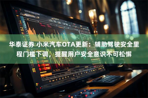 华泰证券 小米汽车OTA更新：辅助驾驶安全里程门槛下调，提醒用户安全意识不可松懈