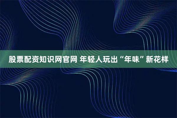 股票配资知识网官网 年轻人玩出“年味”新花样