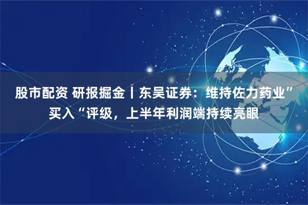 股市配资 研报掘金丨东吴证券：维持佐力药业”买入“评级，上半年利润端持续亮眼