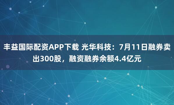 丰益国际配资APP下载 光华科技：7月11日融券卖出300股，融资融券余额4.4亿元