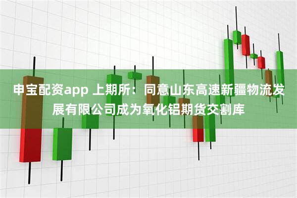 申宝配资app 上期所：同意山东高速新疆物流发展有限公司成为氧化铝期货交割库