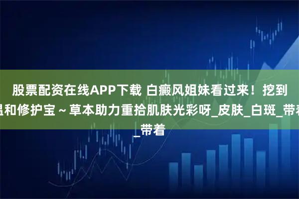 股票配资在线APP下载 白癜风姐妹看过来！挖到温和修护宝～草本助力重拾肌肤光彩呀_皮肤_白斑_带着