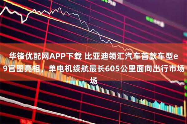 华锋优配网APP下载 比亚迪领汇汽车首款车型e9官图亮相，单电机续航最长605公里面向出行市场