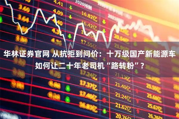 华林证券官网 从抗拒到问价：十万级国产新能源车如何让二十年老司机“路转粉”?
