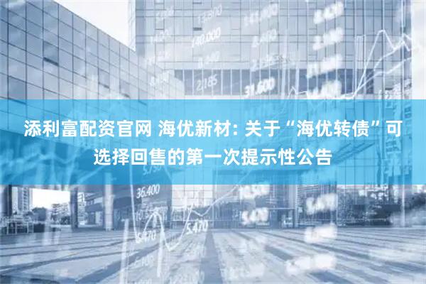 添利富配资官网 海优新材: 关于“海优转债”可选择回售的第一次提示性公告