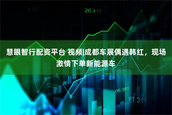 慧眼智行配资平台 视频|成都车展偶遇韩红，现场激情下单新能源车