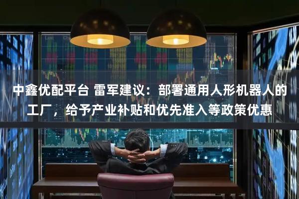 中鑫优配平台 雷军建议：部署通用人形机器人的工厂，给予产业补贴和优先准入等政策优惠