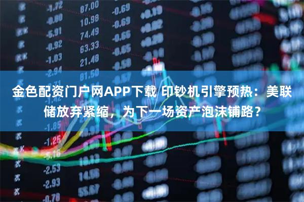 金色配资门户网APP下载 印钞机引擎预热：美联储放弃紧缩，为下一场资产泡沫铺路？