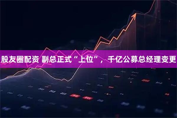 股友圈配资 副总正式“上位”，千亿公募总经理变更